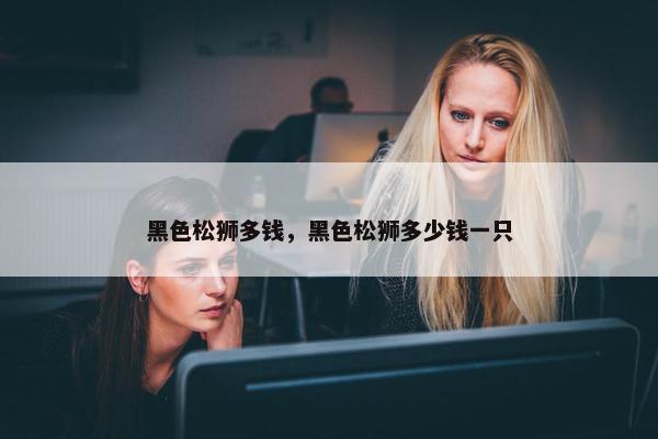 黑色松狮多钱，黑色松狮多少钱一只
