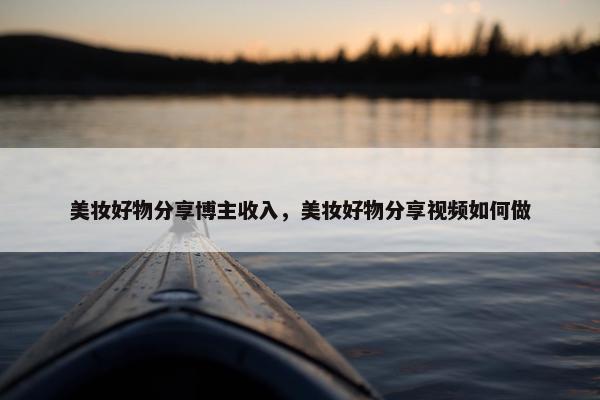 美妆好物分享博主收入，美妆好物分享视频如何做
