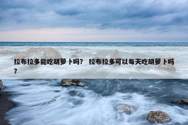 拉布拉多能吃胡萝卜吗？ 拉布拉多可以每天吃胡萝卜吗？