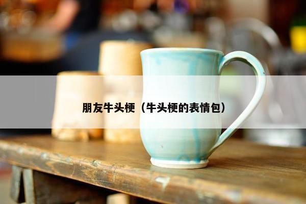 朋友牛头梗（牛头梗的表情包）