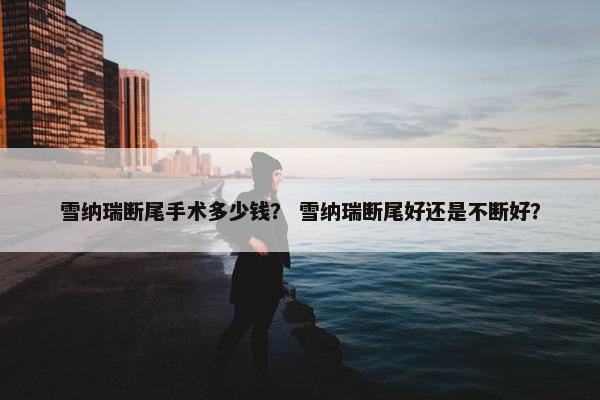 雪纳瑞断尾手术多少钱？ 雪纳瑞断尾好还是不断好？