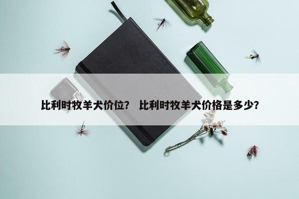 比利时牧羊犬价位？ 比利时牧羊犬价格是多少？