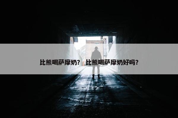 比熊喝萨摩奶？ 比熊喝萨摩奶好吗？