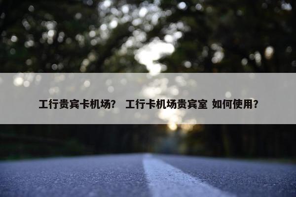 工行贵宾卡机场？ 工行卡机场贵宾室 如何使用？