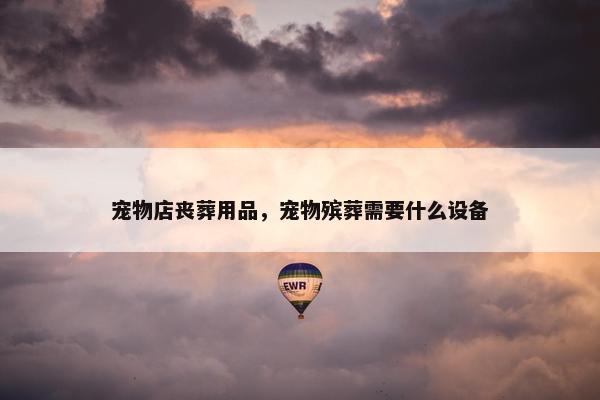 宠物店丧葬用品，宠物殡葬需要什么设备