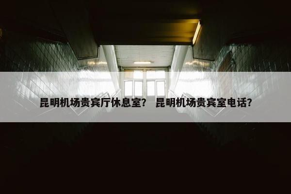 昆明机场贵宾厅休息室？ 昆明机场贵宾室电话？