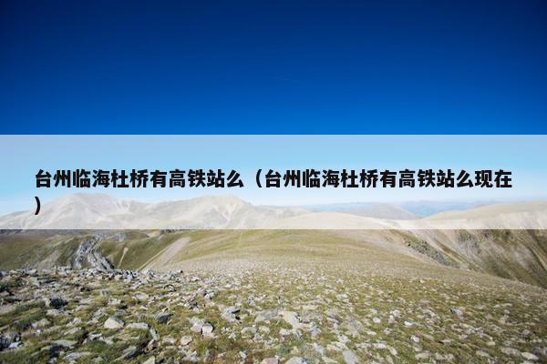 台州临海杜桥有高铁站么（台州临海杜桥有高铁站么现在）