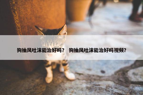 狗抽风吐沫能治好吗？ 狗抽风吐沫能治好吗视频？