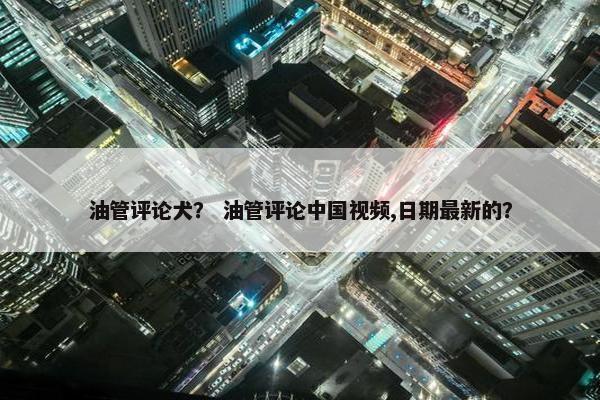 油管评论犬？ 油管评论中国视频,日期最新的？