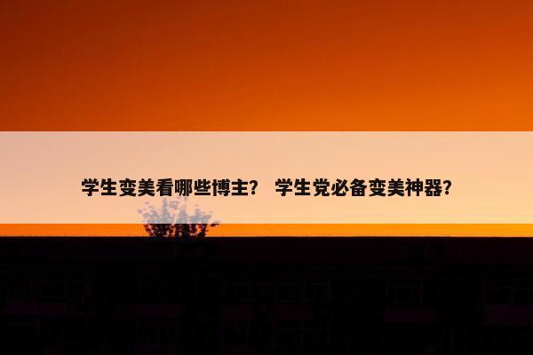 学生变美看哪些博主？ 学生党必备变美神器？