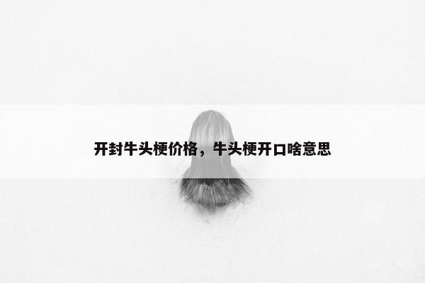 开封牛头梗价格，牛头梗开口啥意思