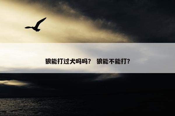 狼能打过犬吗吗？ 狼能不能打？
