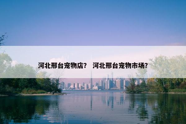 河北邢台宠物店？ 河北邢台宠物市场？