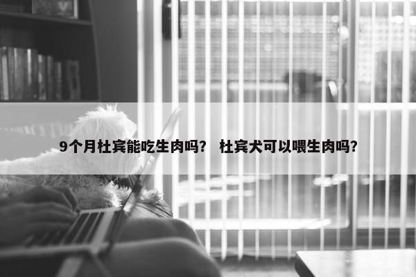 9个月杜宾能吃生肉吗？ 杜宾犬可以喂生肉吗？