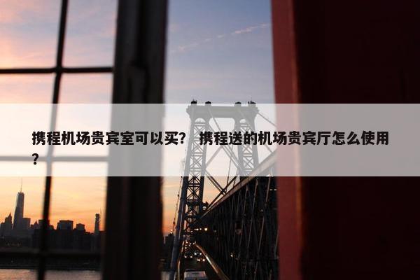 携程机场贵宾室可以买？ 携程送的机场贵宾厅怎么使用？