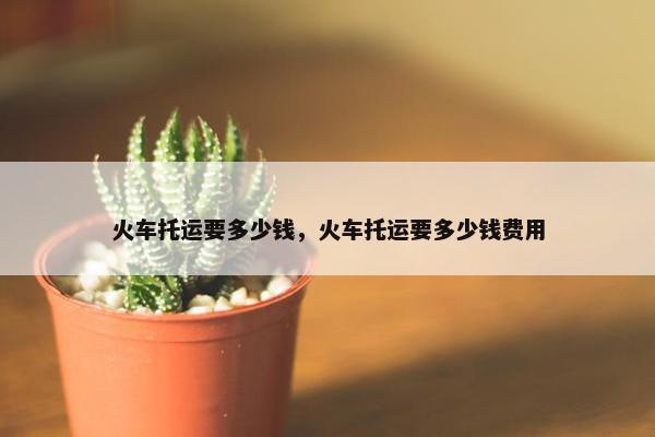 火车托运要多少钱，火车托运要多少钱费用