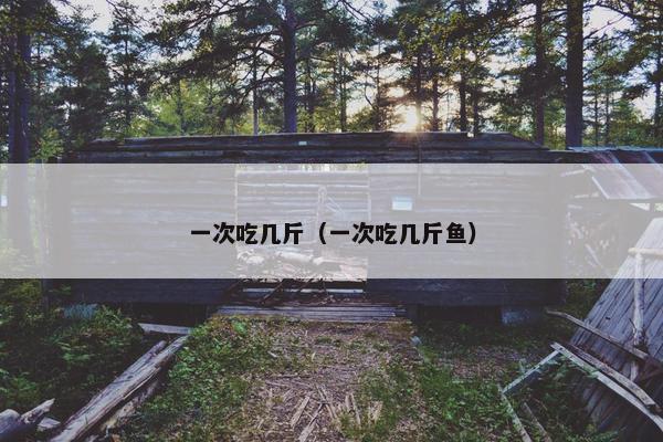 一次吃几斤（一次吃几斤鱼）