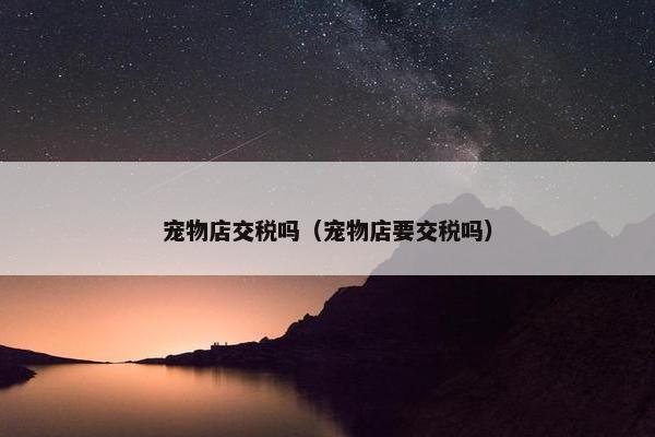 宠物店交税吗（宠物店要交税吗）