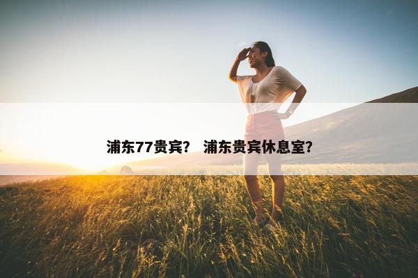 浦东77贵宾？ 浦东贵宾休息室？