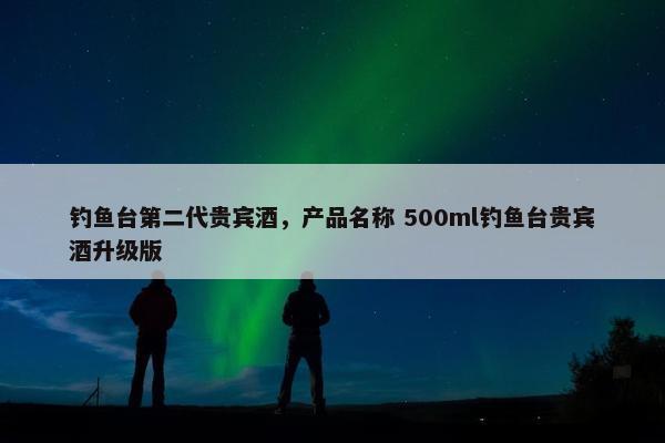 钓鱼台第二代贵宾酒，产品名称 500ml钓鱼台贵宾酒升级版