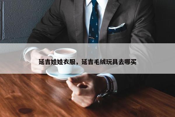 延吉娃娃衣服，延吉毛绒玩具去哪买