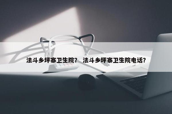 法斗乡坪寨卫生院？ 法斗乡坪寨卫生院电话？