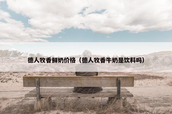 德人牧香鲜奶价格（德人牧香牛奶是饮料吗）
