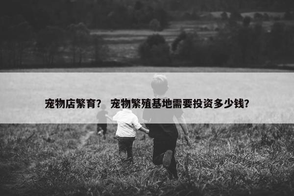 宠物店繁育？ 宠物繁殖基地需要投资多少钱？