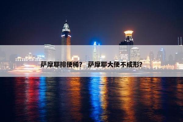 萨摩耶排便稀？ 萨摩耶大便不成形？
