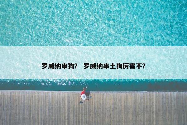 罗威纳串狗？ 罗威纳串土狗厉害不？