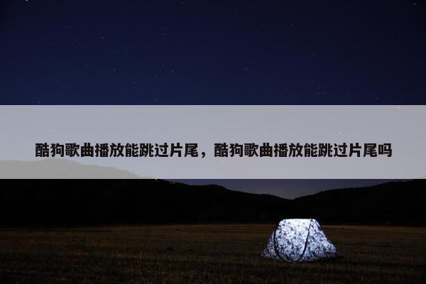 酷狗歌曲播放能跳过片尾，酷狗歌曲播放能跳过片尾吗