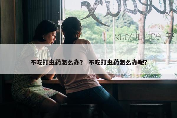 不吃打虫药怎么办？ 不吃打虫药怎么办呢？