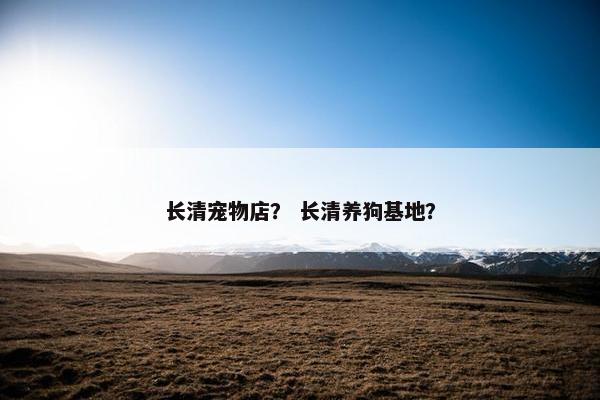 长清宠物店？ 长清养狗基地？