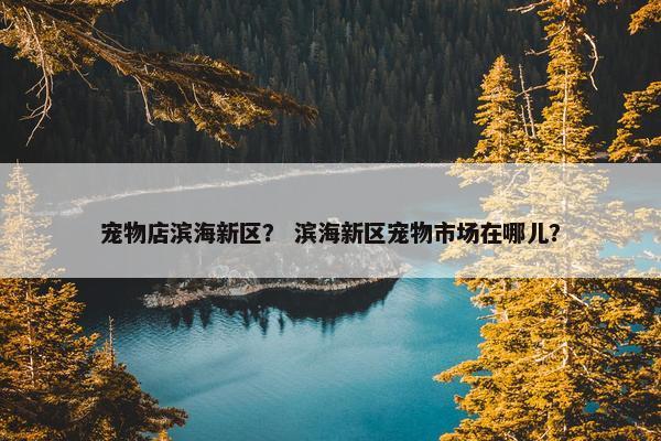 宠物店滨海新区？ 滨海新区宠物市场在哪儿？