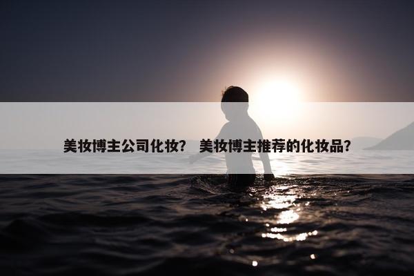 美妆博主公司化妆？ 美妆博主推荐的化妆品？
