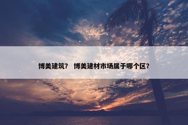 博美建筑？ 博美建材市场属于哪个区？