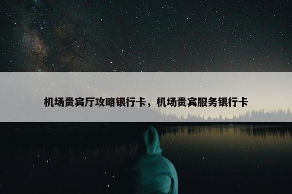 机场贵宾厅攻略银行卡，机场贵宾服务银行卡