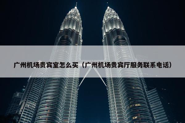 广州机场贵宾室怎么买（广州机场贵宾厅服务联系电话）