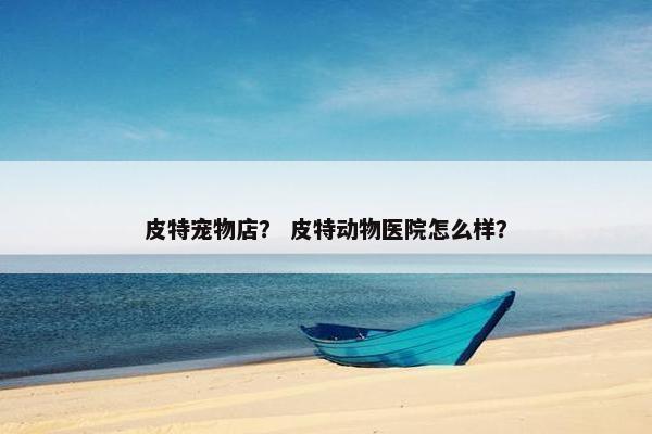 皮特宠物店？ 皮特动物医院怎么样？