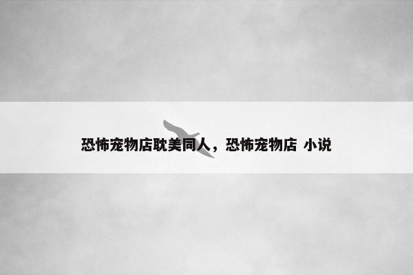 恐怖宠物店耽美同人，恐怖宠物店 小说