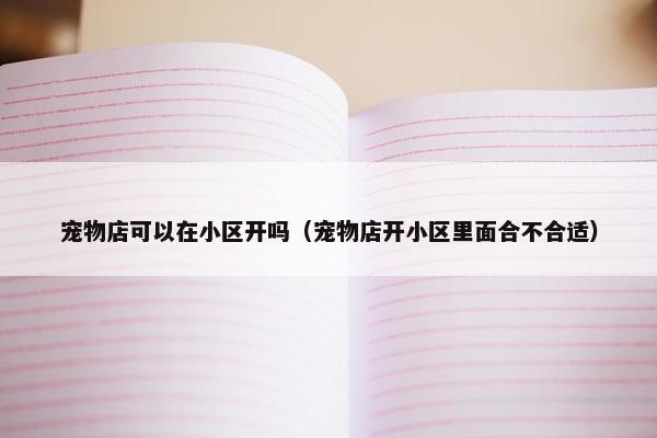 宠物店可以在小区开吗（宠物店开小区里面合不合适）