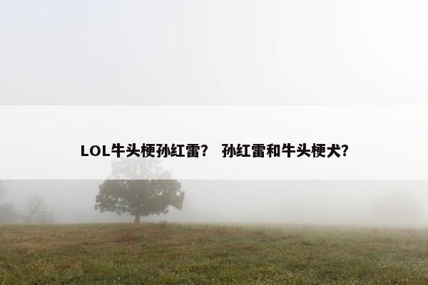 LOL牛头梗孙红雷？ 孙红雷和牛头梗犬？
