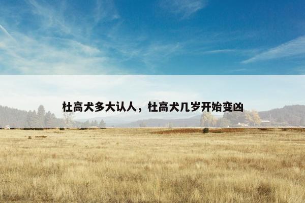 杜高犬多大认人，杜高犬几岁开始变凶