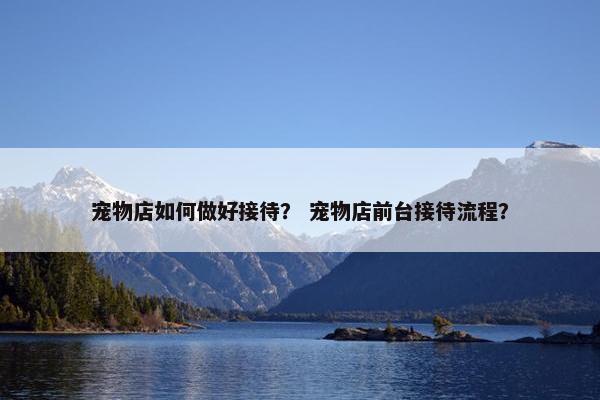 宠物店如何做好接待？ 宠物店前台接待流程？