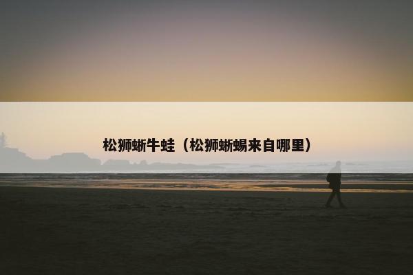 松狮蜥牛蛙（松狮蜥蜴来自哪里）