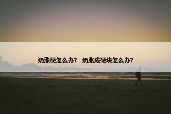 奶涨硬怎么办？ 奶胀成硬块怎么办？