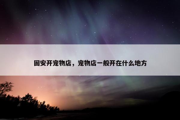 固安开宠物店，宠物店一般开在什么地方