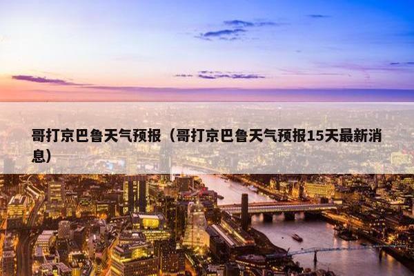 哥打京巴鲁天气预报（哥打京巴鲁天气预报15天最新消息）