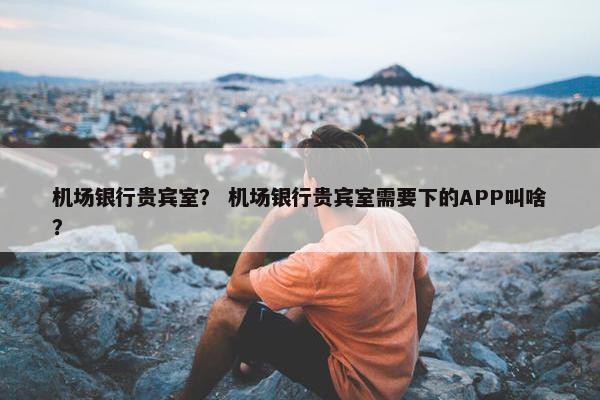 机场银行贵宾室？ 机场银行贵宾室需要下的APP叫啥？
