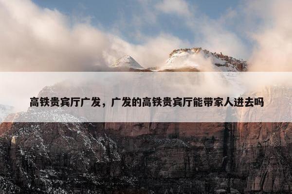 高铁贵宾厅广发，广发的高铁贵宾厅能带家人进去吗